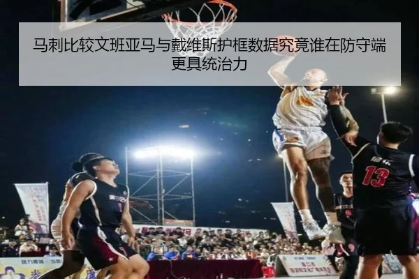 马刺比较文班亚马与戴维斯护框数据究竟谁在防守端更具统治力
