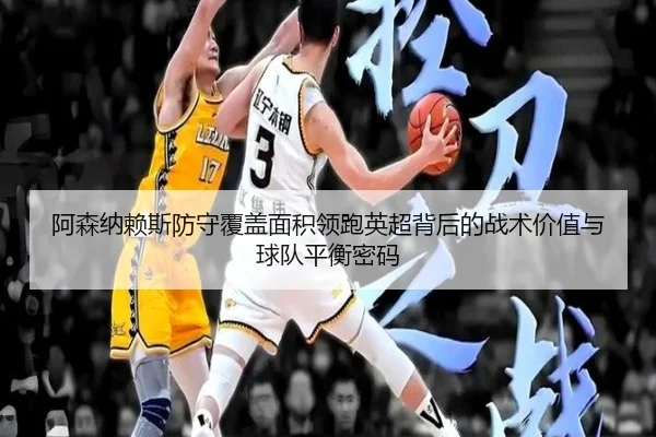 阿森纳赖斯防守覆盖面积领跑英超背后的战术价值与球队平衡密码
