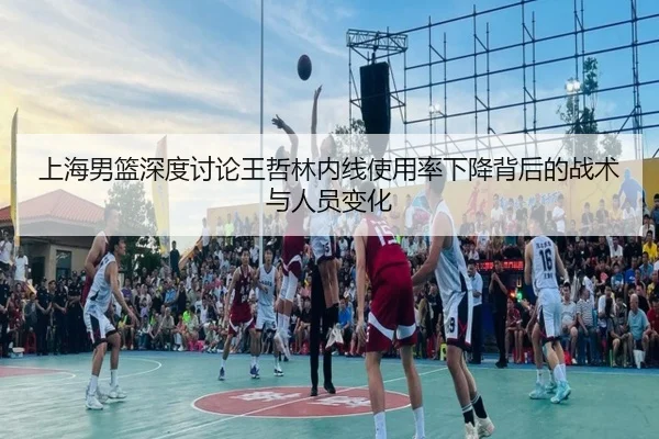上海男篮深度讨论王哲林内线使用率下降背后的战术与人员变化