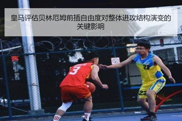 皇马评估贝林厄姆前插自由度对整体进攻结构演变的关键影响