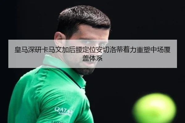 皇马深研卡马文加后腰定位安切洛蒂着力重塑中场覆盖体系